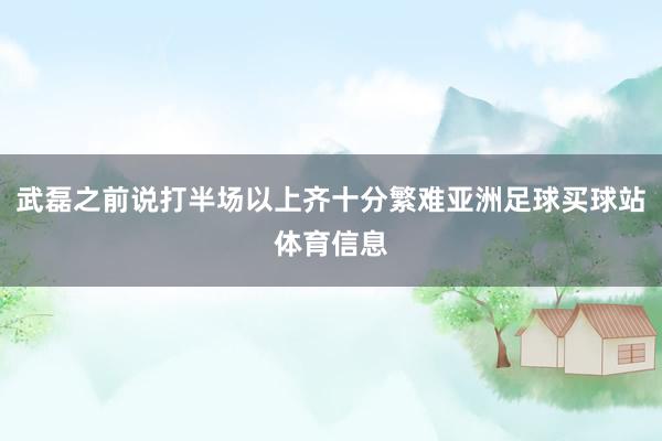 武磊之前说打半场以上齐十分繁难亚洲足球买球站体育信息