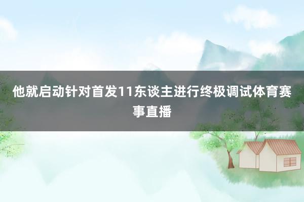 他就启动针对首发11东谈主进行终极调试体育赛事直播