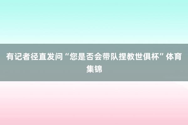 有记者径直发问“您是否会带队捏教世俱杯”体育集锦