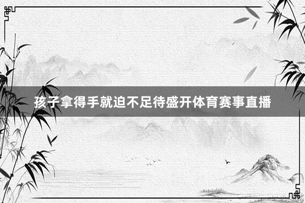 孩子拿得手就迫不足待盛开体育赛事直播