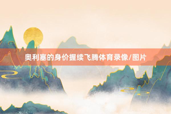 奥利塞的身价握续飞腾体育录像/图片