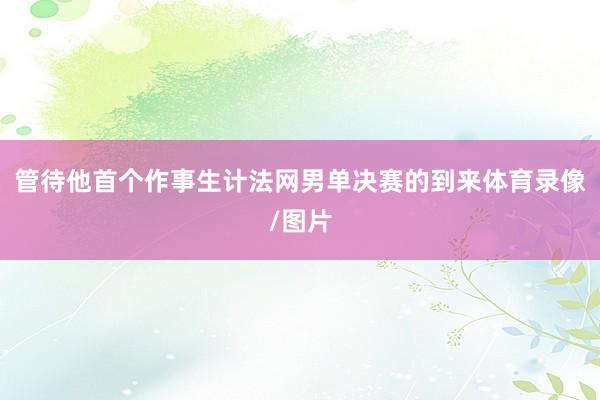 管待他首个作事生计法网男单决赛的到来体育录像/图片