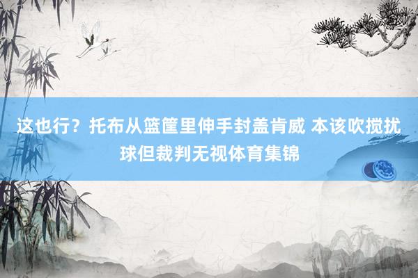 这也行？托布从篮筐里伸手封盖肯威 本该吹搅扰球但裁判无视体育集锦