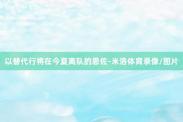 以替代行将在今夏离队的恩佐-米洛体育录像/图片