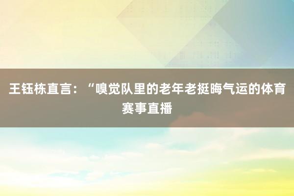 王钰栋直言：“嗅觉队里的老年老挺晦气运的体育赛事直播