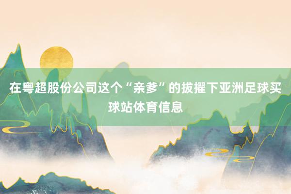 在粤超股份公司这个“亲爹”的拔擢下亚洲足球买球站体育信息