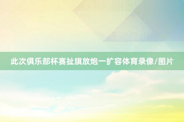 此次俱乐部杯赛扯旗放炮一扩容体育录像/图片