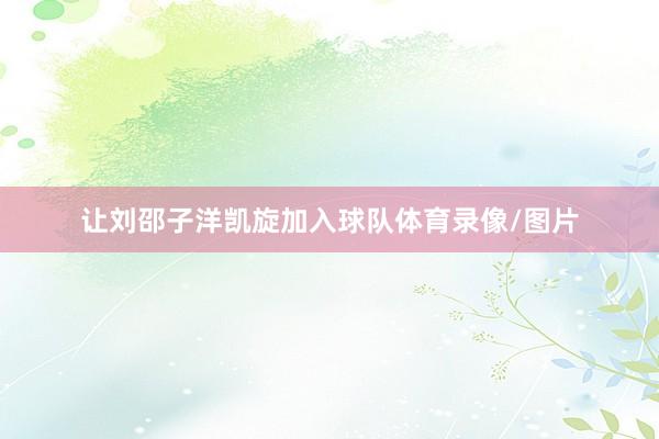 让刘邵子洋凯旋加入球队体育录像/图片
