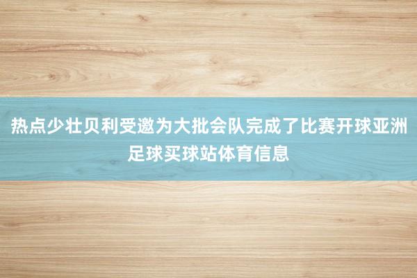 热点少壮贝利受邀为大批会队完成了比赛开球亚洲足球买球站体育信息