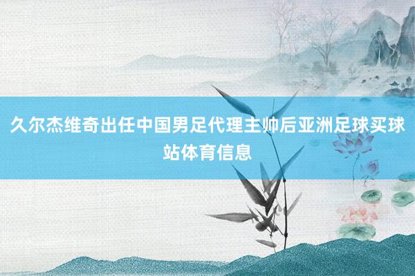 久尔杰维奇出任中国男足代理主帅后亚洲足球买球站体育信息