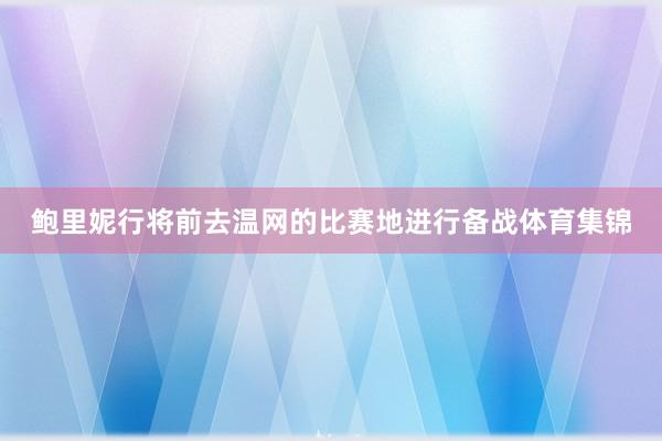 鲍里妮行将前去温网的比赛地进行备战体育集锦