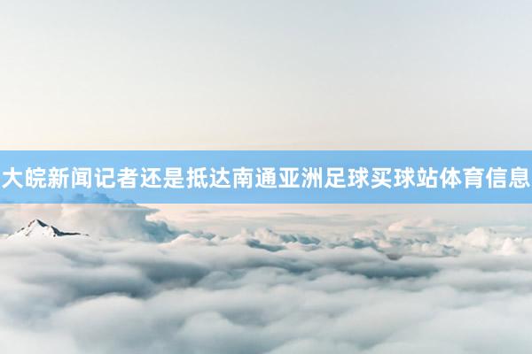 大皖新闻记者还是抵达南通亚洲足球买球站体育信息