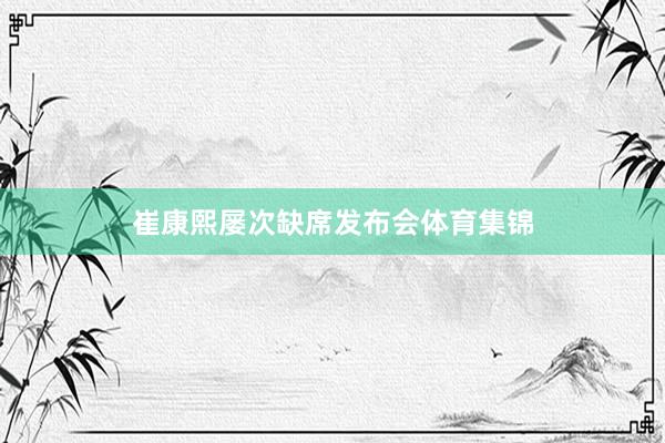 崔康熙屡次缺席发布会体育集锦