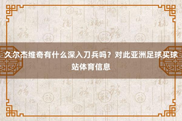 久尔杰维奇有什么深入刀兵吗？对此亚洲足球买球站体育信息