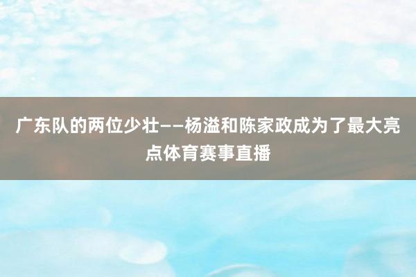 广东队的两位少壮——杨溢和陈家政成为了最大亮点体育赛事直播