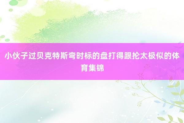 小伙子过贝克特斯弯时标的盘打得跟抡太极似的体育集锦