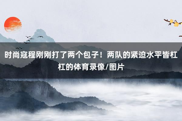 时尚寇程刚刚打了两个包子！两队的紧迫水平皆杠杠的体育录像/图片