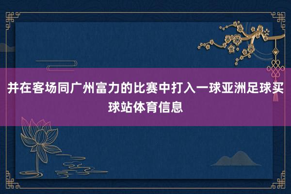 并在客场同广州富力的比赛中打入一球亚洲足球买球站体育信息