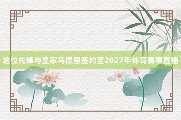 这位先锋与皇家马德里签约至2027年体育赛事直播