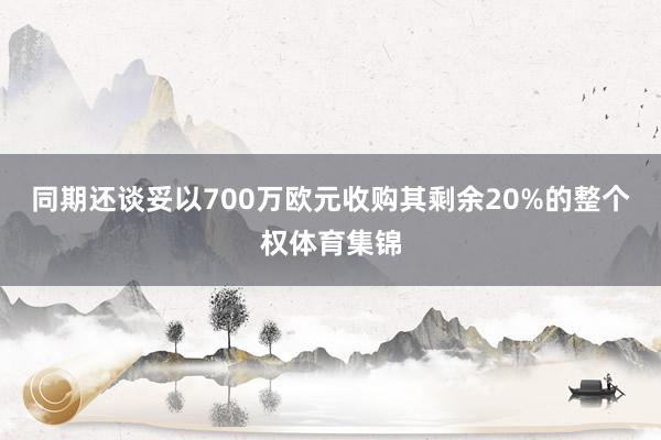同期还谈妥以700万欧元收购其剩余20%的整个权体育集锦