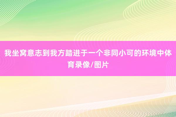 我坐窝意志到我方踏进于一个非同小可的环境中体育录像/图片