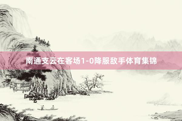 南通支云在客场1-0降服敌手体育集锦