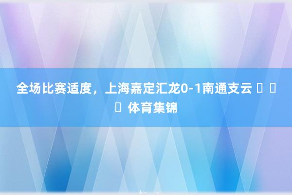 全场比赛适度，上海嘉定汇龙0-1南通支云 ​​​体育集锦