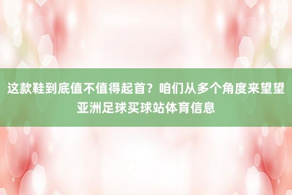 这款鞋到底值不值得起首？咱们从多个角度来望望亚洲足球买球站体育信息