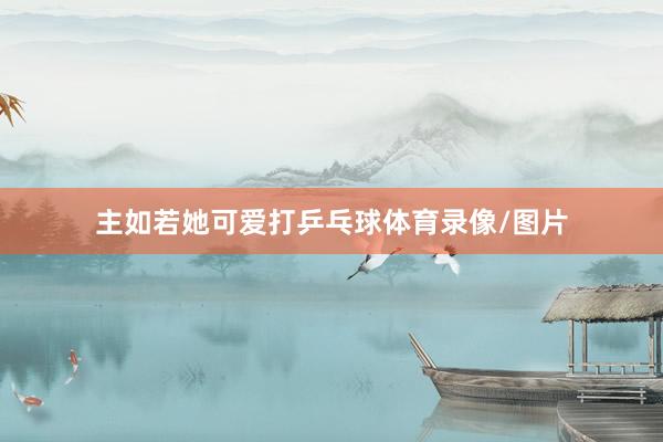 主如若她可爱打乒乓球体育录像/图片