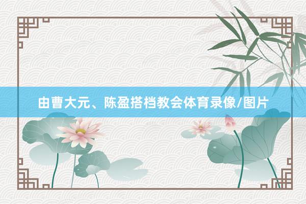 由曹大元、陈盈搭档教会体育录像/图片