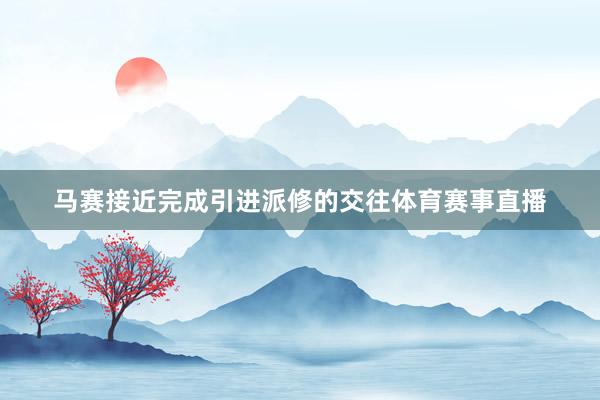 马赛接近完成引进派修的交往体育赛事直播