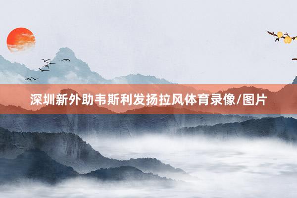 深圳新外助韦斯利发扬拉风体育录像/图片
