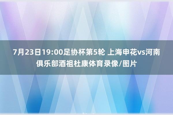 7月23日19:00足协杯第5轮 上海申花vs河南俱乐部酒祖杜康体育录像/图片