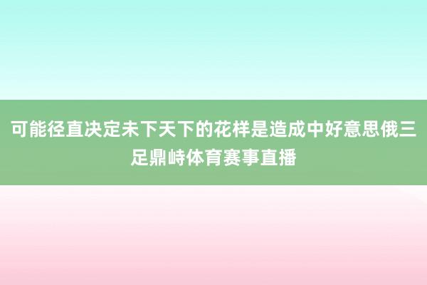 可能径直决定未下天下的花样是造成中好意思俄三足鼎峙体育赛事直播