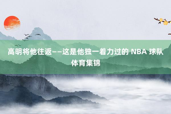 高明将他往返——这是他独一着力过的 NBA 球队体育集锦