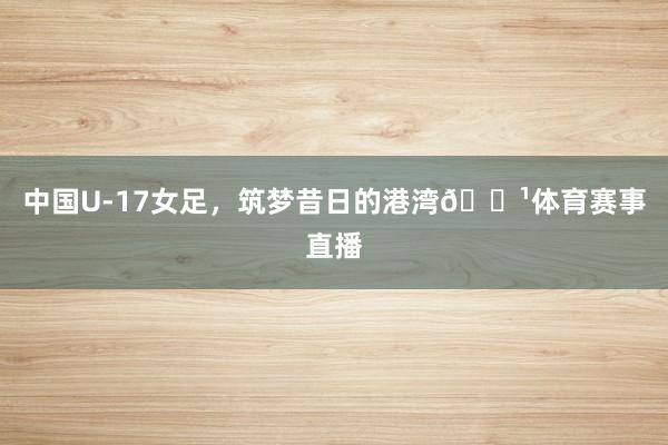 中国U-17女足，筑梦昔日的港湾🌹体育赛事直播