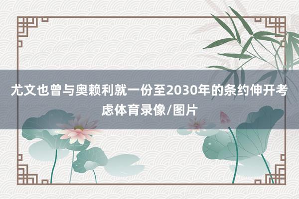 尤文也曾与奥赖利就一份至2030年的条约伸开考虑体育录像/图片