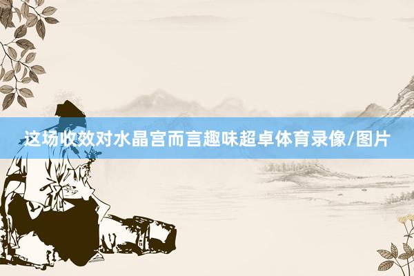 这场收效对水晶宫而言趣味超卓体育录像/图片