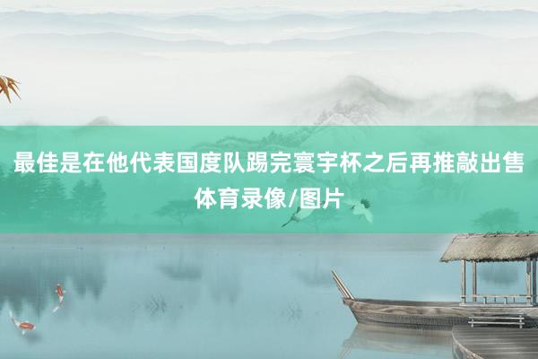 最佳是在他代表国度队踢完寰宇杯之后再推敲出售体育录像/图片