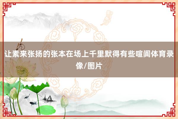 让素来张扬的张本在场上千里默得有些喧阗体育录像/图片