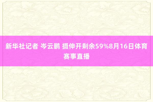 新华社记者 岑云鹏 摄伸开剩余59%8月16日体育赛事直播