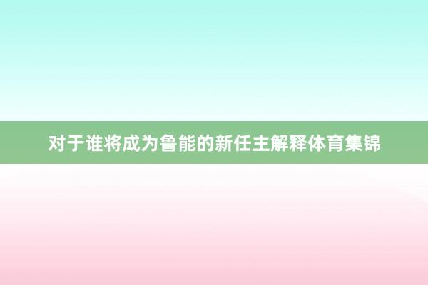 对于谁将成为鲁能的新任主解释体育集锦