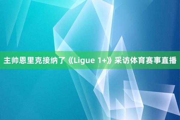 主帅恩里克接纳了《Ligue 1+》采访体育赛事直播