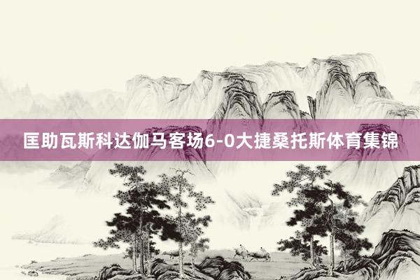 匡助瓦斯科达伽马客场6-0大捷桑托斯体育集锦