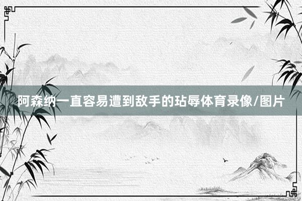 阿森纳一直容易遭到敌手的玷辱体育录像/图片