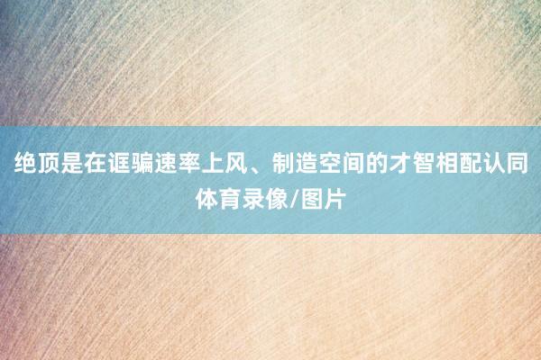 绝顶是在诓骗速率上风、制造空间的才智相配认同体育录像/图片