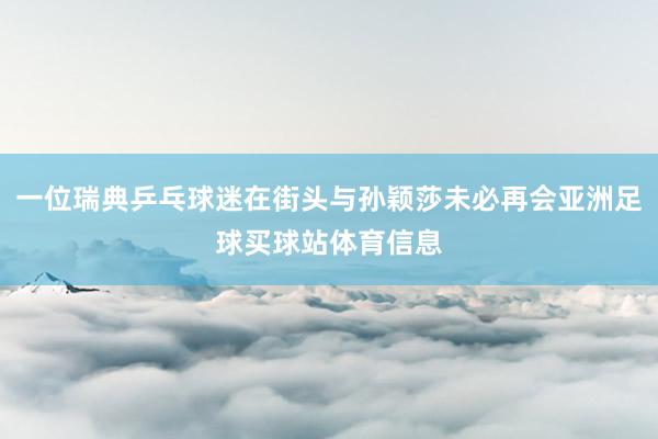一位瑞典乒乓球迷在街头与孙颖莎未必再会亚洲足球买球站体育信息