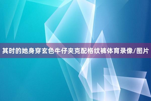 其时的她身穿玄色牛仔夹克配格纹裤体育录像/图片