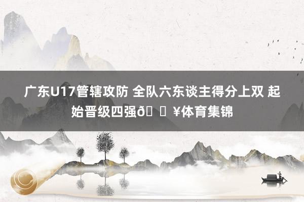 广东U17管辖攻防 全队六东谈主得分上双 起始晋级四强🔥体育集锦