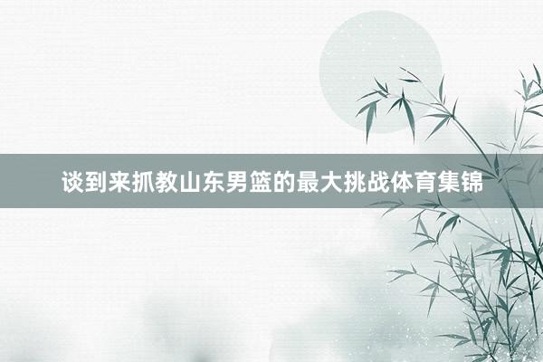 谈到来抓教山东男篮的最大挑战体育集锦